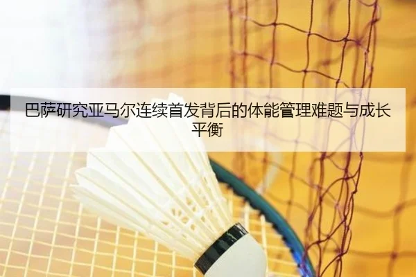 巴萨研究亚马尔连续首发背后的体能管理难题与成长平衡（kaiyun）