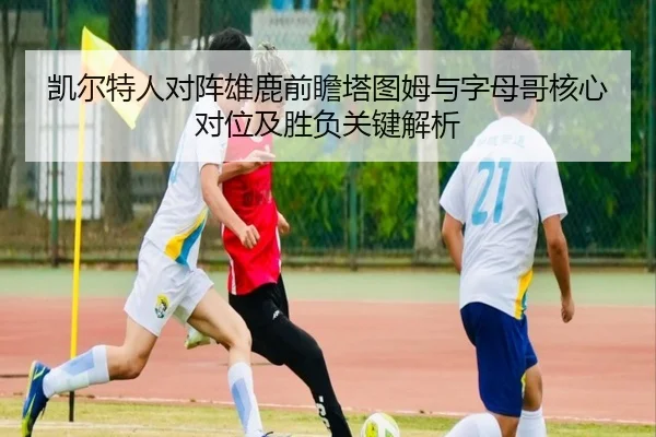 凯尔特人对阵雄鹿前瞻塔图姆与字母哥核心对位及胜负关键解析（kaiyun）