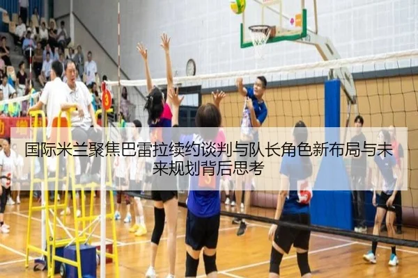 国际米兰聚焦巴雷拉续约谈判与队长角色新布局与未来规划背后思考（kaiyun）