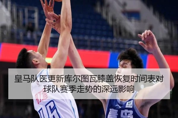 皇马队医更新库尔图瓦膝盖恢复时间表对球队赛季走势的深远影响